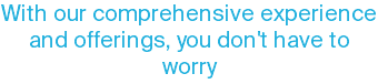 With our comprehensive experience and offerings, you don't have to worry